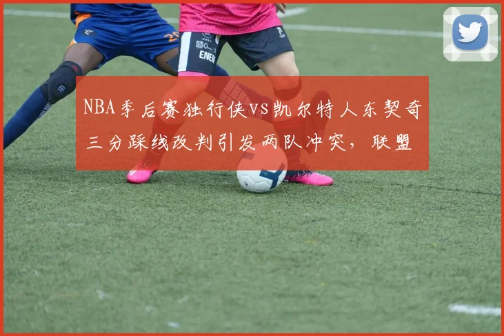 NBA季后赛独行侠vs凯尔特人东契奇三分踩线改判引发两队冲突，联盟公布裁判报告承认漏吹进攻犯规__br_