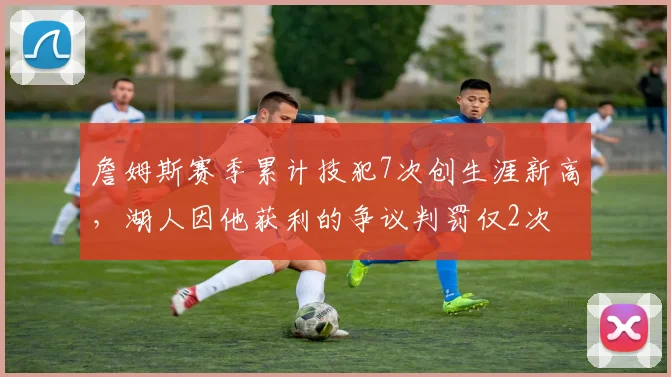 詹姆斯赛季累计技犯7次创生涯新高，湖人因他获利的争议判罚仅2次