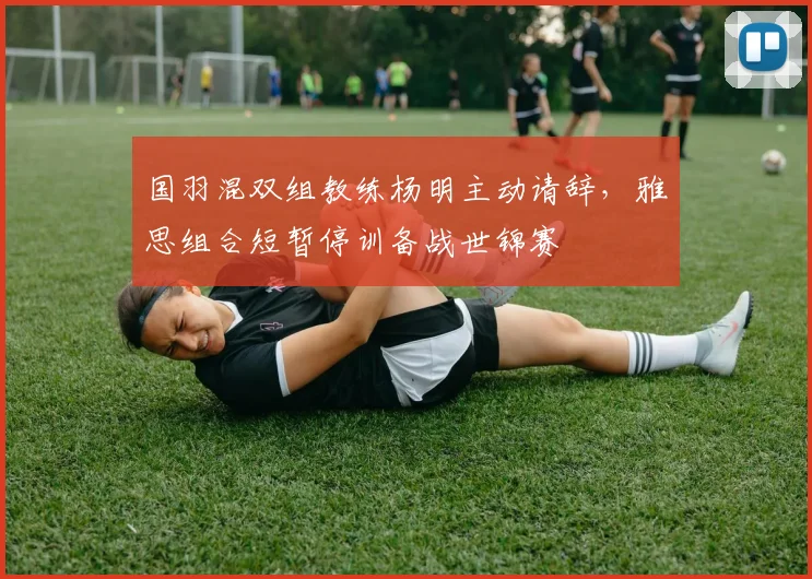 国羽混双组教练杨明主动请辞，雅思组合短暂停训备战世锦赛