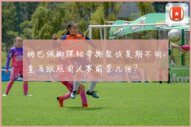 姆巴佩脚踝韧带撕裂恢复期不明，皇马欧冠淘汰赛前景几何？