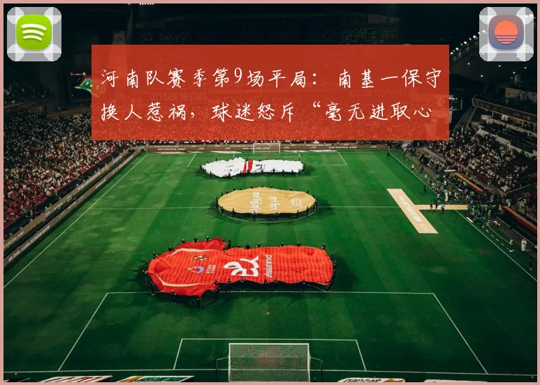 河南队赛季第9场平局：南基一保守换人惹祸，球迷怒斥“毫无进取心”