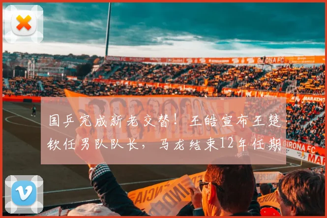 国乒完成新老交替！王皓宣布王楚钦任男队队长，马龙结束12年任期