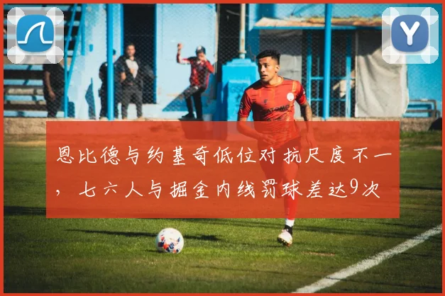 恩比德与约基奇低位对抗尺度不一,七六人与掘金内线罚球差达9次