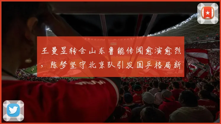 王曼昱转会山东鲁能传闻愈演愈烈,陈梦坚守北京队引发国乒格局新猜想