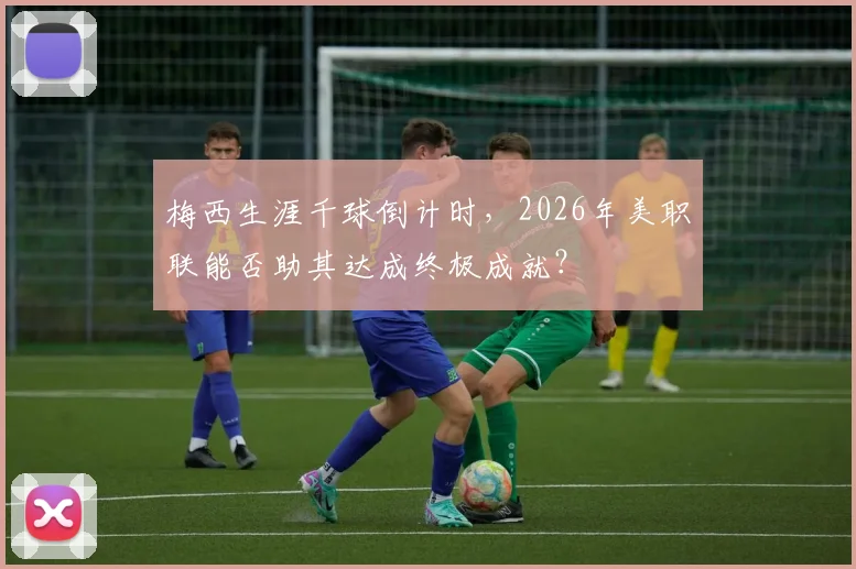 梅西生涯千球倒计时,2026年美职联能否助其达成终极成就?